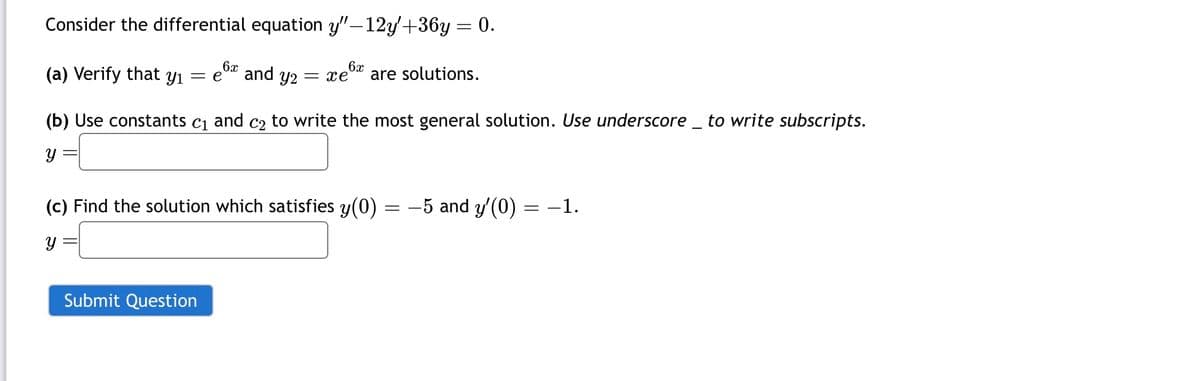 Consider the differential equation y"-12y'+36y = 0.
6x
6x
(a) Verify that yı = e and 92 = xe
are solutions.
(b) Use constants C1 and C2 to write the most general solution. Use underscore to write subscripts.
y
(c) Find the solution which satisfies y(0) = −5 and y'(0) = −1.
y
Submit Question