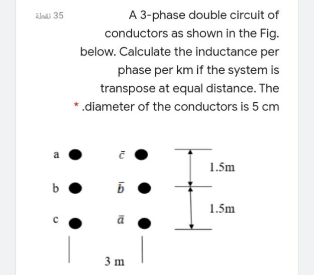 äbäi 35
A 3-phase double circuit of
conductors as shown in the Fig.
below. Calculate the inductance per
phase per km if the system is
transpose at equal distance. The
* .diameter of the conductors is 5 cm
a
1.5m
1.5m
ā
3 m
13
