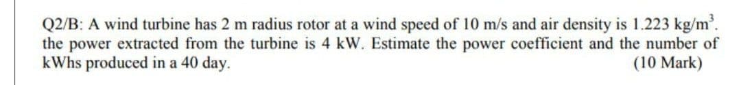 Q2/B: A wind turbine has 2 m radius rotor at a wind speed of 10 m/s and air density is 1.223 kg/m.
the power extracted from the turbine is 4 kW. Estimate the power coefficient and the number of
kWhs produced in a 40 day.
(10 Mark)
