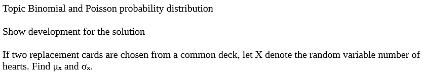 Topic Binomial and Poisson probability distribution
Show development for the solution
If two replacement cards are chosen from a common deck, let X denote the random variable number of
hearts. Find μx and ox.