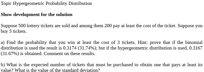 Topic Hypergeometric Probability Distribution
Show development for the solution
Suppose 500 lottery tickets are sold and among them 200 pay at least the cost of the ticket. Suppose you
buy 5 tickets.
a) Find the probability that you win at least the cost of 3 tickets. Hint: prove that if the binomial
distribution is used the result is 0.3174 (31.74%); but if the hypergeometric distribution is used, 0.3167
(31.67%) is obtained. Comment on these results.
b) What is the expected number of tickets that must be purchased to obtain one that pays at least its
value? What is the value of the standard deviation?