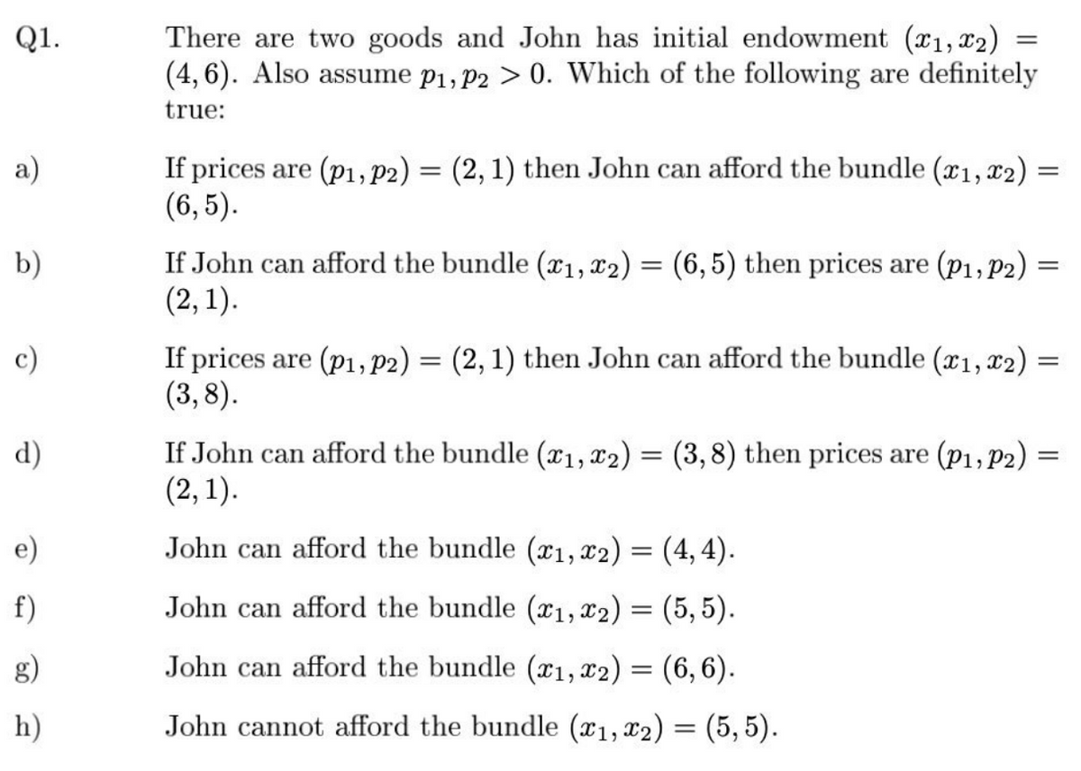 Q1.
a)
b)
c)
d)
e)
f)
h)
There are two goods and John has initial endowment (x1, x2)
(4, 6). Also assume p₁, P2 > 0. Which of the following are definitely
true:
=
If prices are (p1, p2) = (2, 1) then John can afford the bundle (x1, x2)
(6,5).
If John can afford the bundle (x1, x2) = (6,5) then prices are (P1, P2)
(2, 1).
If prices are (p1, p2) = (2, 1) then John can afford the bundle (x1, x2)
(3,8).
=
=
=
If John can afford the bundle (x1, x2) = (3,8) then prices are (P₁, P2) =
(2, 1).
John can afford the bundle (x₁, x2) = (4,4).
John can afford the bundle (1, 2) = (5,5).
John can afford the bundle (x1, x2) = (6, 6).
John cannot afford the bundle (x₁, x₂) = (5,5).