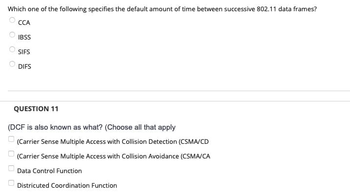 Which one of the following specifies the default amount of time between successive 802.11 data frames?
CCA
IBSS
SIFS
DIFS
QUESTION 11
(DCF is also known as what? (Choose all that apply
(Carrier Sense Multiple Access with Collision Detection (CSMA/CD
(Carrier Sense Multiple Access with Collision Avoidance (CSMA/CA
Data Control Function
Districuted Coordination Function
U