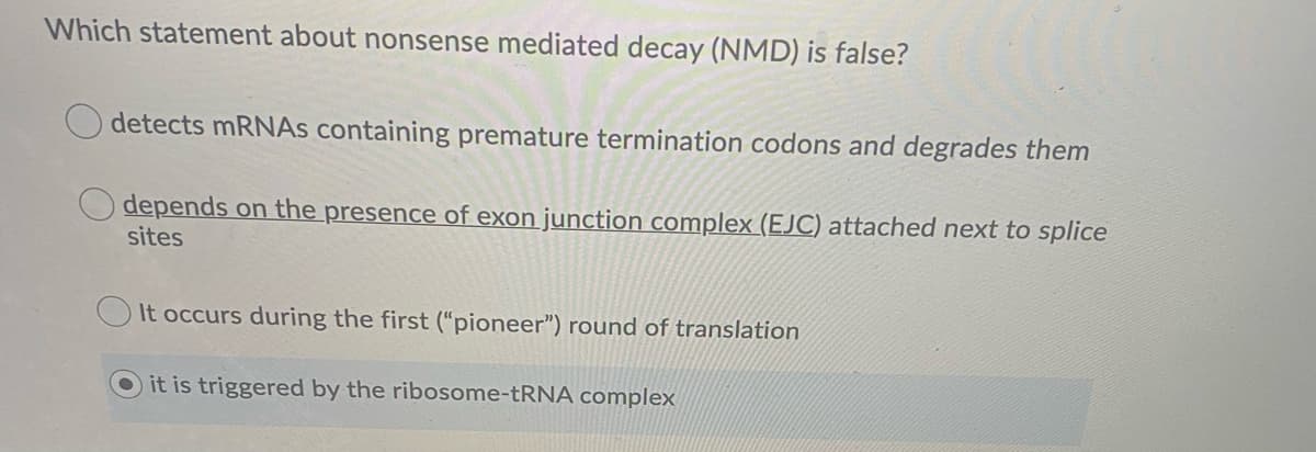 Which statement about nonsense mediated decay (NMD) is false?
detects MRNAS containing premature termination codons and degrades them
depends on the presence of exon junction complex (EJC) attached next to splice
sites
It occurs during the first (“pioneer") round of translation
it is triggered by the ribosome- RNA complex
