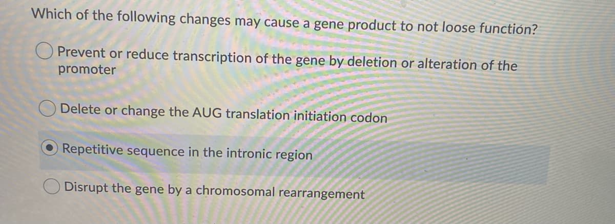 Which of the following changes may cause a gene product to not loose functión?
O Prevent or reduce transcription of the gene by deletion or alteration of the
promoter
O Delete or change the AUG translation initiation codon
Repetitive sequence in the intronic region
Disrupt the gene by a chromosomal rearrangement
