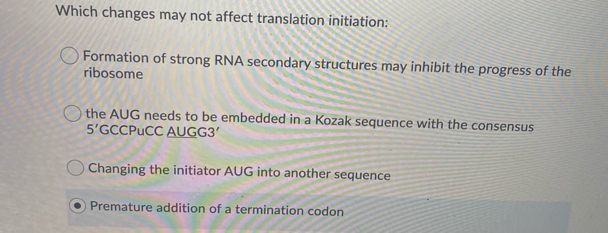 Which changes may not affect translation initiation:
Formation of strong RNA secondary structures may inhibit the progress of the
ribosome
the AUG needs to be embedded in a Kozak sequence with the consensus
5'GCCPUCC AUGG3'
O Changing the initiator AUG into another sequence
Premature addition of a termination codon
