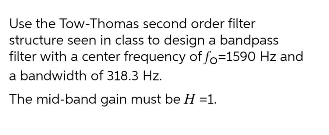 Use the Tow-Thomas second order filter
structure seen in class to design a bandpass
filter with a center frequency of fo=1590 Hz and
a bandwidth of 318.3 Hz.
The mid-band gain must be H =1.
