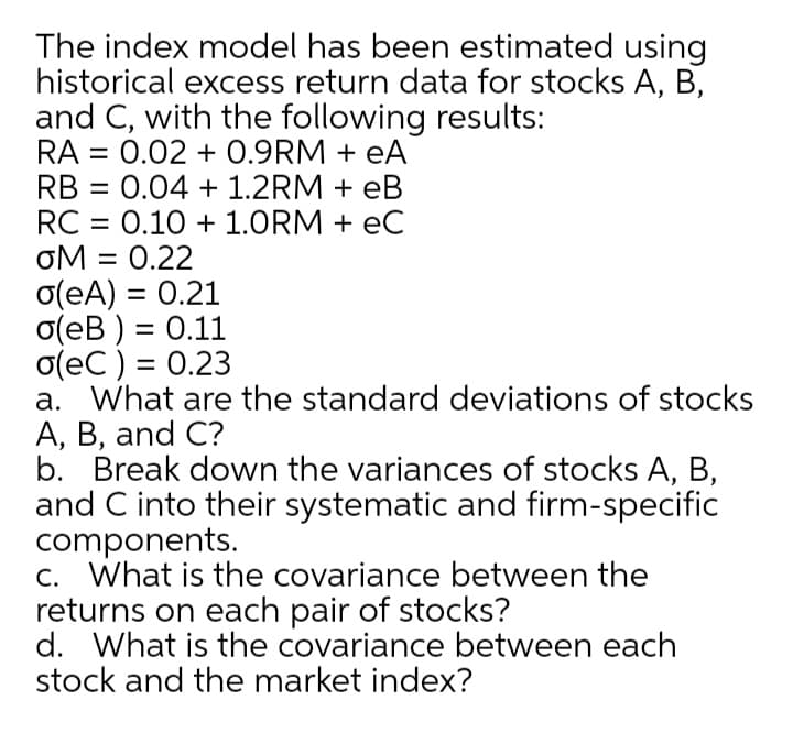 The index model has been estimated using
historical excess return data for stocks A, B,
and C, with the following results:
RA = 0.02 + 0.9RM + eA
RB =
0.04 + 1.2RM + eB
RC = 0.10 + 1.ORM + eC
OM
oM = 0.22
o(eA) = 0.21
o(eB ) = 0.11
o(eC ) = 0.23
a. What are the standard deviations of stocks
A, B, and C?
b. Break down the variances of stocks A, B,
and C into their systematic and firm-specific
components.
c. What is the covariance between the
returns on each pair of stocks?
d. What is the covariance between each
stock and the market index?
