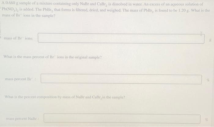 A 0.660 g sample of a mixture containing only NaBr and CaBr, is dissolved in water. An excess of an aqueous solution of
Pb(NO₂), is added. The PbBr, that forms is filtered, dried, and weighed. The mass of PbBr, is found to be 1.20 g. What is the
mass of Br ions in the sample?
mass of Br ions:
What is the mass percent of Br ions in the original sample?
mass percent Br
What is the percent composition by mass of NaBr and CaBr, in the sample?
mass percent NaBr
g