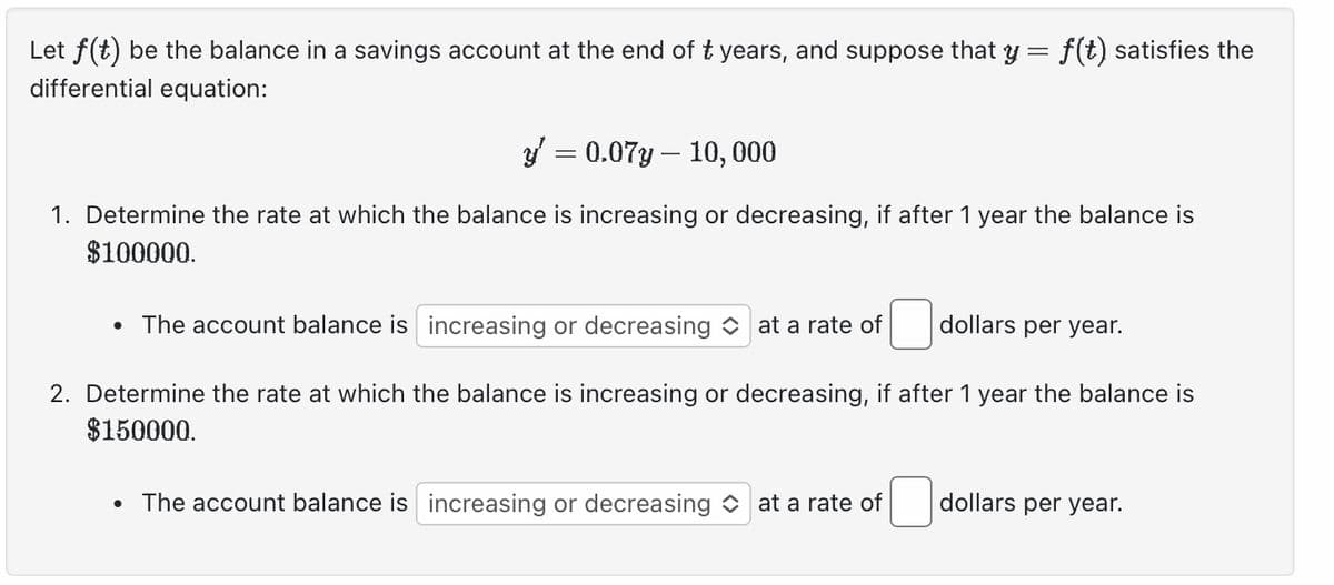 Let f(t) be the balance in a savings account at the end of ₺ years, and suppose that y = f(t) satisfies the
differential equation:
y = 0.07y 10, 000
1. Determine the rate at which the balance is increasing or decreasing, if after 1 year the balance is
$100000.
• The account balance is increasing or decreasing at a rate of
2. Determine the rate at which the balance is increasing or decreasing, if after 1 year the balance is
$150000.
dollars per year.
• The account balance is increasing or decreasing at a rate of
dollars per year.