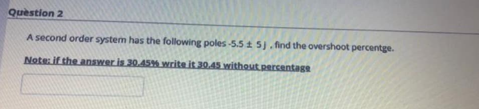 Question 2
A second order system has the following poles-5.5 ± 5j, find the overshoot percentge.
Note: if the answer is 30.45% write it 30.45 without percentage