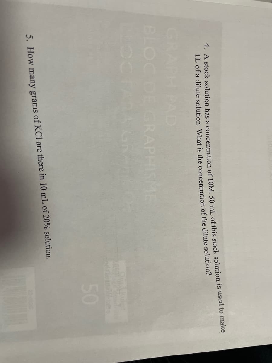 4. A stock solution has a concentration of 10M. 50 mL of this stock solution is used to make
1L of a dilute solution. What is the concentration of the dilute solution?
BLOC DE GRAPHISME
GR
50
5. How many grams of KCl are there in 10 mL of 20% solution.