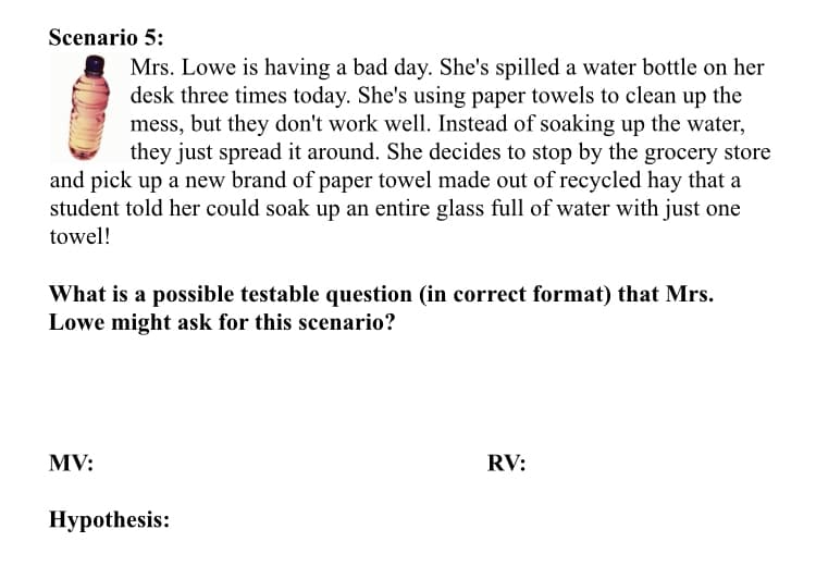 Scenario 5:
Mrs. Lowe is having a bad day. She's spilled a water bottle on her
desk three times today. She's using paper towels to clean up the
mess, but they don't work well. Instead of soaking up the water,
they just spread it around. She decides to stop by the grocery store
and pick up a new brand of paper towel made out of recycled hay that a
student told her could soak up an entire glass full of water with just one
towel!
What is a possible testable question (in correct format) that Mrs.
Lowe might ask for this scenario?
MV:
RV:
Нуpothesis:
