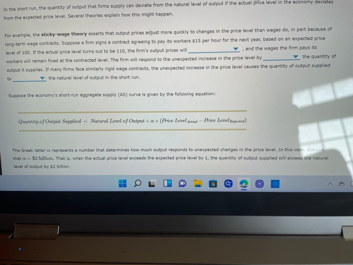In the short run, the quantity of output that firms supply can deviate from the natural level of output if the actual price level in the economy deviates
from the expected price level. Several theories explain how this might happen.
For example, the sticky-wage theory asserts that output prices adjust more quickly to changes in the price level than wages do, in part because of
long-term wage contracts. Suppose a firm signs a contract agreeing to pay its workers $15 per hour for the next year, based on an expected price
and the wages the firm pays its
level of 100. If the actual price level turns out to be 110, the firm's output prices will
▼ the quantity of
workers will remain fixed at the contracted level. The firm will respond to the unexpected increase in the price level by
output it supplies. If many firms face similarly rigid wage contracts, the unexpected increase in the price level causes the quantity of output supplied
the natural level of output in the short run.
to
Suppose the economy's short-run aggregate supply (AS) curve is given by the following equation:
Quantity of Output Supplied = Natural Level of Output + ax (Price Level Actual-Price Level Expected)
The Greek lettera represents a number that determines how much output responds to unexpected changes in the price level. In this case, assume
that a = $2 billion. That is, when the actual price level exceeds the expected price level by 1, the quantity of output supplied will exceed the natural
level of output by $2 billion.
O