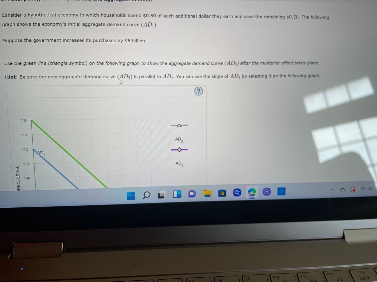 Consider a hypothetical economy in which households spend $0.50 of each additional dollar they earn and save the remaining $0.50. The following
graph shows the economy's initial aggregate demand curve (AD₁).
Suppose the government increases its purchases by $5 billion.
Use the green line (triangle symbol) on the following graph to show the aggregate demand curve (AD₂) after the multiplier effect takes place.
Hint: Be sure the new aggregate demand curve (AD2) is parallel to AD₁. You can see the slope of AD₁ by selecting it on the following graph.
?
116
RICE LEVEL
114
112
110
108
AD₁
AD₂
AD 3
C
F9
F10
F11
F12
Fn
Lock