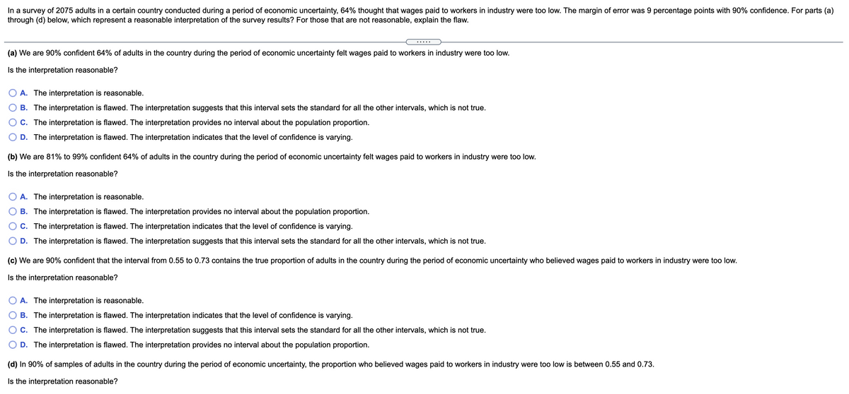 In a survey of 2075 adults in a certain country conducted during a period of economic uncertainty, 64% thought that wages paid to workers in industry were too low. The margin of error was 9 percentage points with 90% confidence. For parts (a)
through (d) below, which represent a reasonable interpretation of the survey results? For those that are not reasonable, explain the flaw.
.... .
(a) We are 90% confident 64% of adults in the country during the period of economic uncertainty felt wages paid to workers in industry were too low.
Is the interpretation reasonable?
O A. The interpretation is reasonable.
B. The interpretation is flawed. The interpretation suggests that this interval sets the standard for all the other intervals, which is not true.
C. The interpretation is flawed. The interpretation provides no interval about the population proportion.
D. The interpretation is flawed. The interpretation indicates that the level of confidence is varying.
(b) We are 81% to 99% confident 64% of adults in the country during the period of economic uncertainty felt wages paid to workers in industry were too low.
Is the interpretation reasonable?
O A. The interpretation is reasonable.
B. The interpretation is flawed. The interpretation provides no interval about the population proportion.
C. The interpretation is flawed. The interpretation indicates that the level of confidence is varying.
D. The interpretation is flawed. The interpretation suggests that this interval sets the standard for all the other intervals, which is not true.
(c) We are 90% confident that the interval from 0.55 to 0.73 contains the true proportion of adults in the country during the period of economic uncertainty who believed wages paid to workers in industry were too low.
Is the interpretation reasonable?
A. The interpretation is reasonable.
B. The interpretation is flawed. The interpretation indicates that the level of confidence is varying.
C. The interpretation is flawed. The interpretation suggests that this interval sets the standard for all the other intervals, which is not true.
D. The interpretation is flawed. The interpretation provides no interval about the population proportion.
(d) In 90% of samples of adults in the country during the period of economic uncertainty, the proportion who believed wages paid to workers in industry were too low is between 0.55 and 0.73.
Is the interpretation reasonable?
