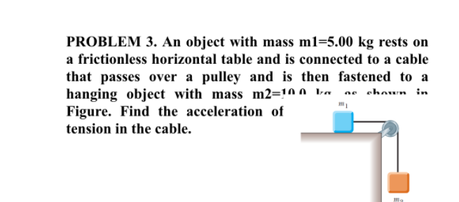 PROBLEM 3. An object with mass m1=5.00 kg rests on
a frictionless horizontal table and is connected to a cable
that passes over a pulley and is then fastened to a
hanging object with mass m2=!0 o ka se shoun in
Figure. Find the acceleration of
tension in the cable.
