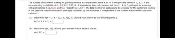 The number of customers waiting for gift-wrap service at a department store is an rv X with possible values 0, 1, 2, 3, 4 and
corresponding probabilities 0.1, 0.2, 0.3, 0.25, 0.15. A randomly selected customer will have 1, 2, or 3 packages for wrapping
with probabilities 0.55, 0.25, and 0.2, respectively. Let Y the total number of packages to be wrapped for the customers waiting
in line (assume that the number of packages submitted by one customer is independent of the number submitted by any other
customer).
(a) Determine P(X-3, V-3), l.e., p(3, 3). (Round your answer to four decimal places.)
P(X-3, Y-3) -
(b) Determine p(4, 11), (Round your answer to four decimal places.)
p(4, 11)