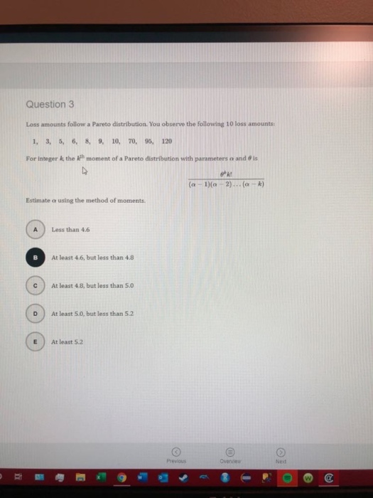 11
Question 3
Loss amounts follow a Pareto distribution. You observe the following 10 loss amounts:
1, 3, 5, 6, 8, 9, 10, 70, 95, 120
For integer k, the
Estimate a using the method of moments.
A
с
moment of a Pareto distribution with parameters and is
4
D
Less than 4.6
At least 4.6, but less than 4.8.
At least 4.8, but less than 5.0
At least 5.0, but less than 5.2
At least 5.2
Previous
k
(a 1)(a 2)... (a-k)
Ⓡ
Overview
Ned