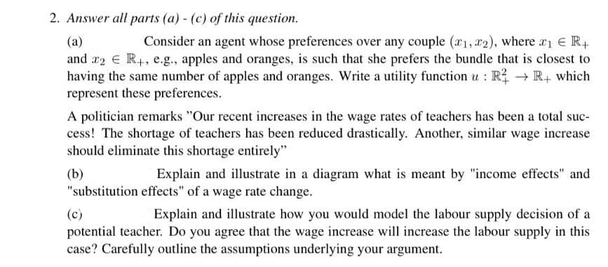 2. Answer all parts (a) (c) of this question.
(a)
Consider an agent whose preferences over any couple (x1, x2), where 2₁ ER+
and x2 € R+, e.g., apples and oranges, is such that she prefers the bundle that is closest to
having the same number of apples and oranges. Write a utility function u: R² → R+ which
represent these preferences.
A politician remarks "Our recent increases in the wage rates of teachers has been a total suc-
cess! The shortage of teachers has been reduced drastically. Another, similar wage increase
should eliminate this shortage entirely"
(b)
Explain and illustrate in a diagram what is meant by "income effects" and
"substitution effects" of a wage rate change.
(c)
Explain and illustrate how you would model the labour supply decision of a
potential teacher. Do you agree that the wage increase will increase the labour supply in this
case? Carefully outline the assumptions underlying your argument.