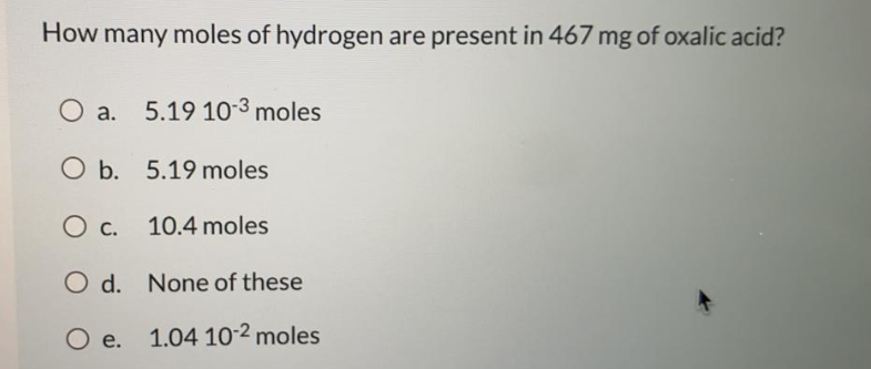 How many moles of hydrogen are present in 467 mg of oxalic acid?
O a. 5.19 10-3 moles
O b. 5.19 moles
O c.
10.4 moles
O d. None of these
O e.
1.04 10-2 moles
