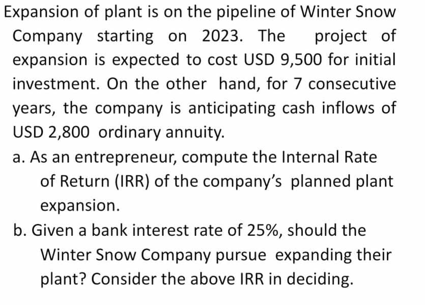 Expansion of plant is on the pipeline of Winter Snow
Company starting on 2023. The project of
expansion is expected to cost USD 9,500 for initial
investment. On the other hand, for 7 consecutive
years, the company is anticipating cash inflows of
USD 2,800 ordinary annuity.
a. As an entrepreneur, compute the Internal Rate
of Return (IRR) of the company's planned plant
expansion.
b. Given a bank interest rate of 25%, should the
Winter Snow Company pursue expanding their
plant? Consider the above IRR in deciding.