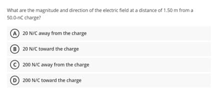 What are the magnitude and direction of the electric field at a distance of 1.50 m from a
50.0-nC charge?
A 20 N/C away from the charge
B 20 N/C toward the charge
Ⓒ200 N/C away from the charge
D200 N/C toward the charge