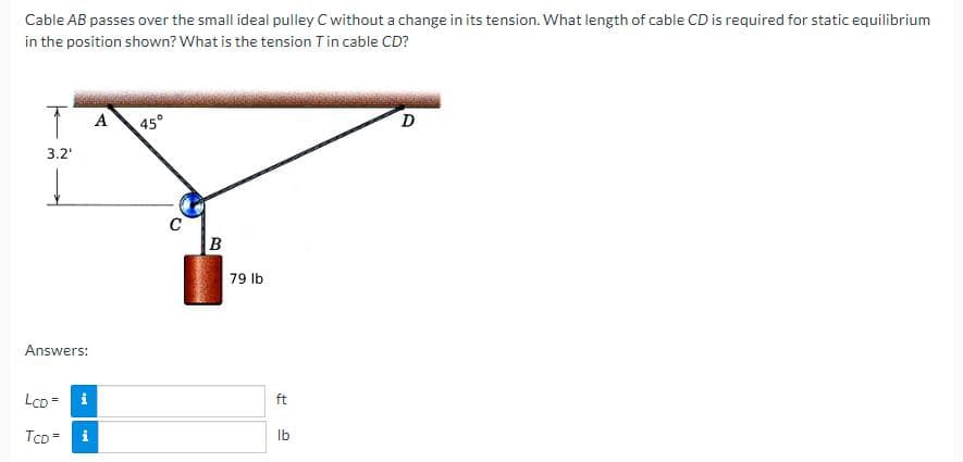 Cable AB passes over the small ideal pulley C without a change in its tension. What length of cable CD is required for static equilibrium
in the position shown? What is the tension T in cable CD?
T A
3.2'
↓
Answers:
LCD=
TCD= i
i
45°
C
B
79 lb
ft
lb
D