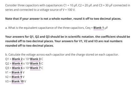 Consider three capacitors with capacitances C1 = 10 μF, C2 = 20 μF, and C3 = 30 µF connected in
series and connected to a voltage source of V - 100 V.
Note that if your answer is not a whole number, round it off to two decimal places.
a. What is the equivalent capacitance of the three capacitors, Ceq - Blank 1 µF
Your answers for Q1, Q2 and Q3 should be in scientific notation. the coefficient should be
rounded off to two decimal places. Your answers for V1, V2 and V3 are real numbers
rounded off to two decimal places.
b. Calculate the voltage across each capacitor and the charge stored on each capacitor.
Q1 = Blank 2 x 10^Blank 3 C
Q2 = Blank 4 x 10^Blank 5 C
Q3 = Blank 6 x 10^Blank 7 C
V1 - Blank 8 V
V2 Blank 9 V
V3 - Blank 10 V