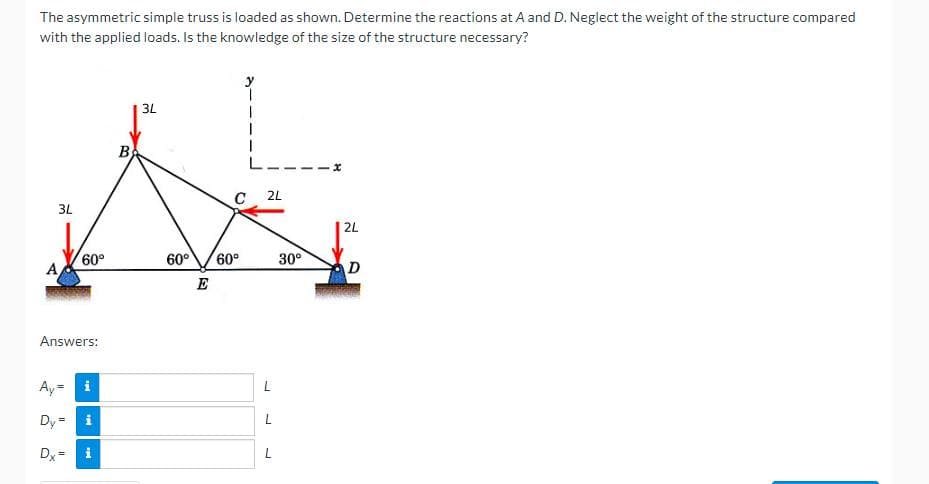 The asymmetric simple truss is loaded as shown. Determine the reactions at A and D. Neglect the weight of the structure compared
with the applied loads. Is the knowledge of the size of the structure necessary?
3L
60°
Answers:
Ay=
Dy = i
Dx=
H
P
B
3L
C
60° 60°
E
2L
L
L
L
30°
2L
D