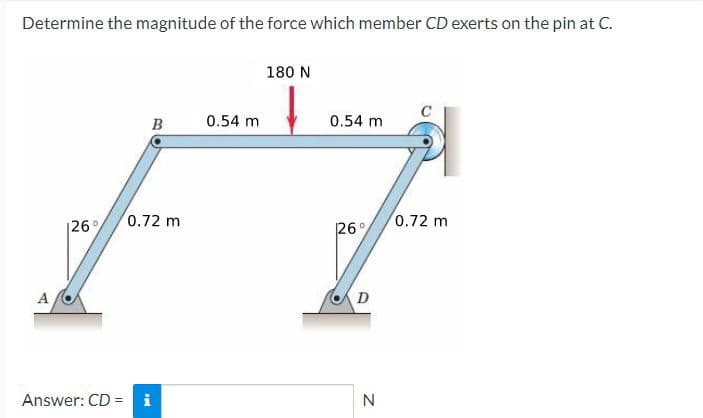 Determine the magnitude of the force which member CD exerts on the pin at C.
A
126%
B
0.72 m
Answer: CD = i
0.54 m
180 N
0.54 m
26°
D
N
0.72 m