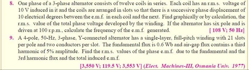 8. One phase of a 3-phase alternator consists of twelve coils in series. Each coil has an r.m.s. voltage of
10 V induced in it and the coils are arranged in slots so that there is a successive phase displacement of
10 electrical degrees between the e.m.f. in each coil and the next. Find graphically or by calculation, the
r.m.s. value of the total phase voltage developed by the winding. If the alternator has six pole and is
driven at 100 r.p.m., calculate the frequency of the e.m.f. generated.
[108 V; 50 Hz]
9. A 4-pole, 50-Hz, 3-phase, Y-connected alternator has a single-layer, full-pitch winding with 21 slots
per pole and two conductors per slot. The fundamental flux is 0.6 Wb and air-gap flux contains a third
harmonic of 5% amplitude. Find the r.m.s. values of the phase e.m.f. due to the fundamental and the
3rd harmonic flux and the total induced e.m.f.
[3,550 V; 119.5 V; 3,553 V] (Elect. Machines-III, Osmania Univ. 1977)