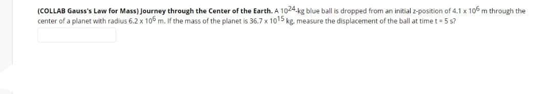 (COLLAB Gauss's Law for Mass) Journey through the Center of the Earth. A 1024-kg blue ball is dropped from an initial z-position of 4.1 x 106 m through the
center of a planet with radius 6.2 x 106 m. If the mass of the planet is 36.7 x 1015 kg, measure the displacement of the ball at time t = 5 s?
