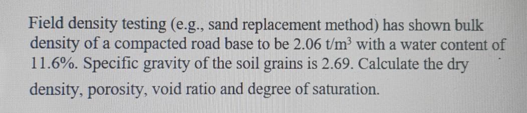 Field density testing (e.g., sand replacement method) has shown bulk
density of a compacted road base to be 2.06 t/m with a water content of
11.6%. Specific gravity of the soil grains is 2.69. Calculate the dry
density, porosity, void ratio and degree of saturation.
