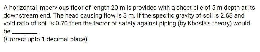 A horizontal impervious floor of length 20 m is provided with a sheet pile of 5 m depth at its
downstream end. The head causing flow is 3 m. If the specific gravity of soil is 2.68 and
void ratio of soil is 0.70 then the factor of safety against piping (by Khosla's theory) would
be
(Correct upto 1 decimal place).
