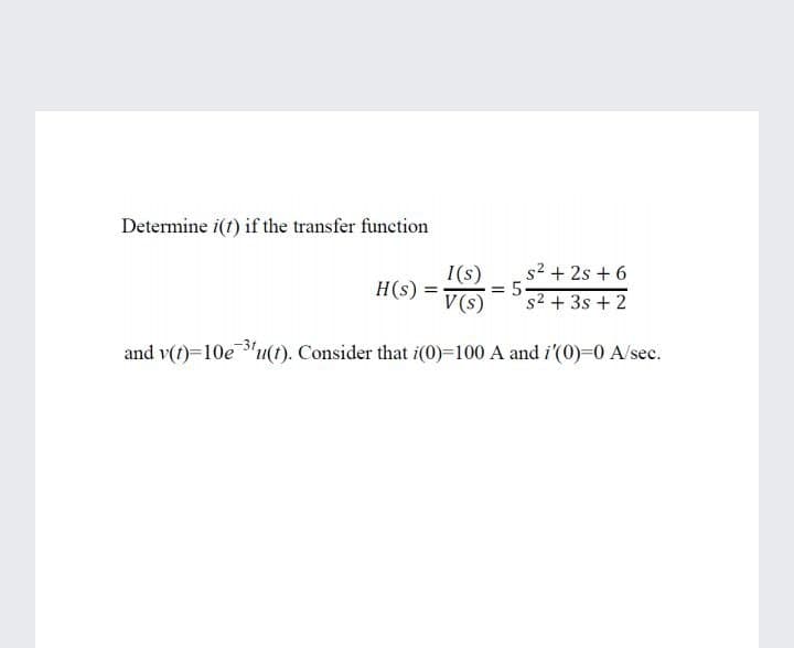 Determine i(f) if the transfer function
s2 + 2s + 6
I(s)
= 5
s2 + 3s + 2
H(s)
V (s)
and v(1)=10e "u(t). Consider that i(0)=100 A and i'(0)=0 A/sec.
