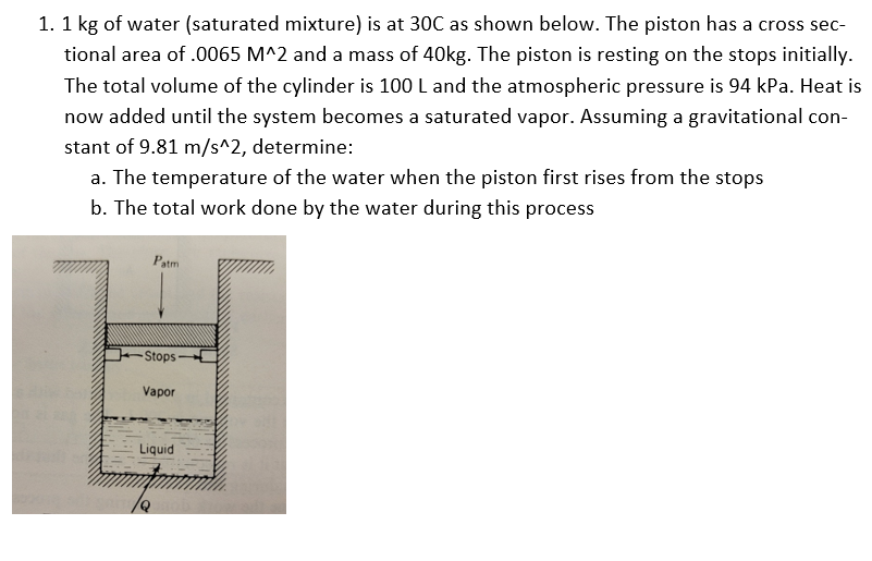 1. 1 kg of water (saturated mixture) is at 30C as shown below. The piston has a cross sec-
tional area of .0065 M^2 and a mass of 40kg. The piston is resting on the stops initially.
The total volume of the cylinder is 100 L and the atmospheric pressure is 94 kPa. Heat is
now added until the system becomes a saturated vapor. Assuming a gravitational con-
stant of 9.81 m/s^2, determine:
a. The temperature of the water when the piston first rises from the stops
b. The total work done by the water during this process
Patm
Stops
Vapor
Liquid
