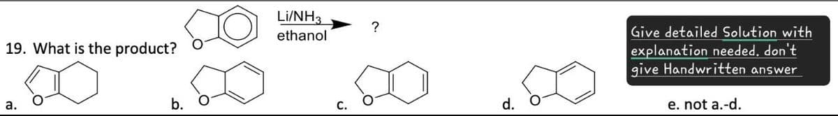 19. What is the product?
a.
b.
Li/NH3
?
ethanol
d.
Give detailed Solution with
explanation needed, don't
give Handwritten answer
e. not a.-d.