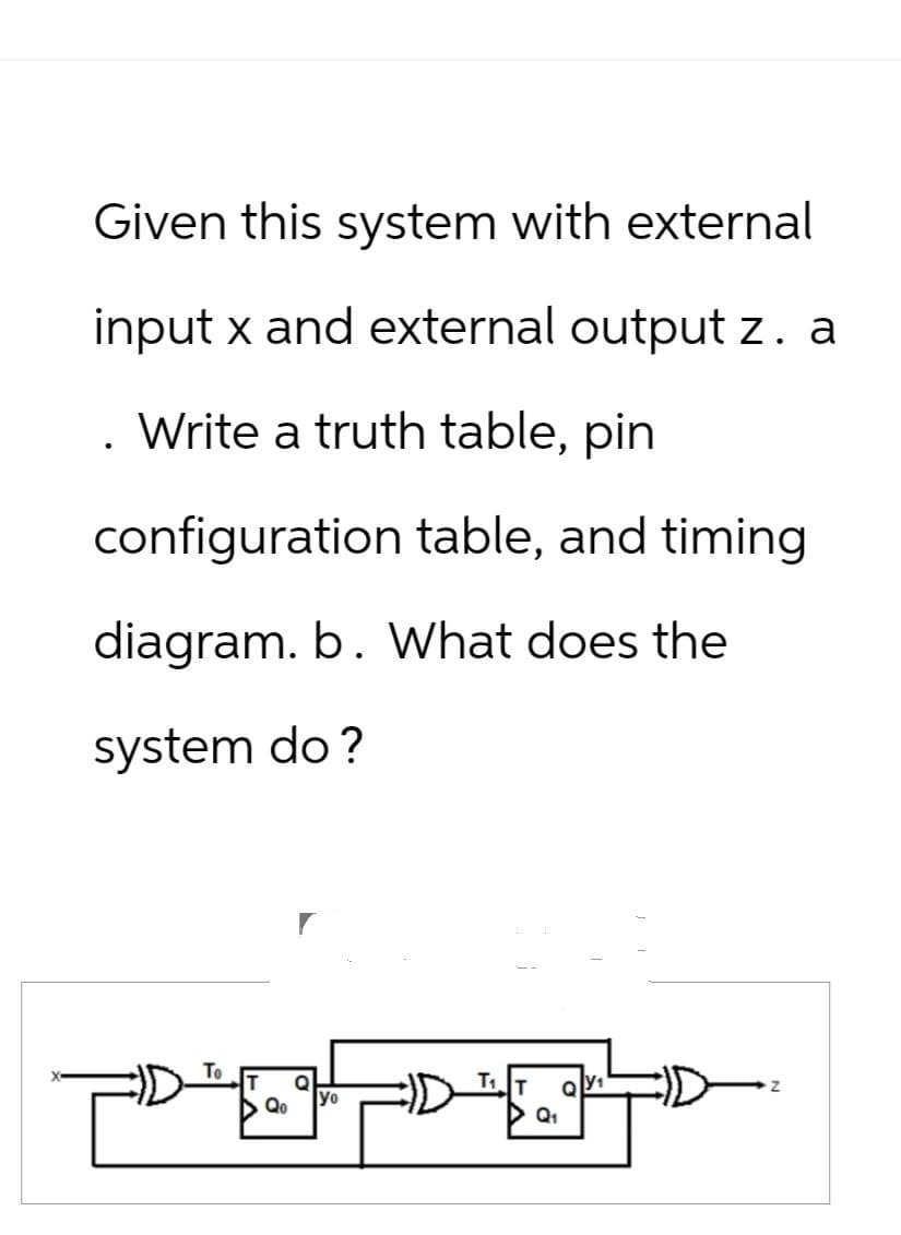 Given this system with external
input x and external output z. a
Write a truth table, pin
configuration table, and timing
diagram. b. What does the
system do?
To
T
▶ Qo
Q
yo
T₁T
▷ Q1
Q