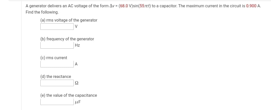A generator delivers an AC voltage of the form Av = (68.0 V)sin(557Tt) to a capacitor. The maximum current in the circuit is 0.900 A.
Find the following.
(a) rms voltage of the generator
(b) frequency of the generator
Hz
(c) rms current
(d) the reactance
(e) the value of the capacitance
