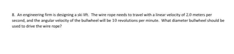 8. An engineering firm is designing a ski lift. The wire rope needs to travel with a linear velocity of 2.0 meters per
second, and the angular velocity of the bullwheel will be 10 revolutions per minute. What diameter bullwheel should be
used to drive the wire rope?