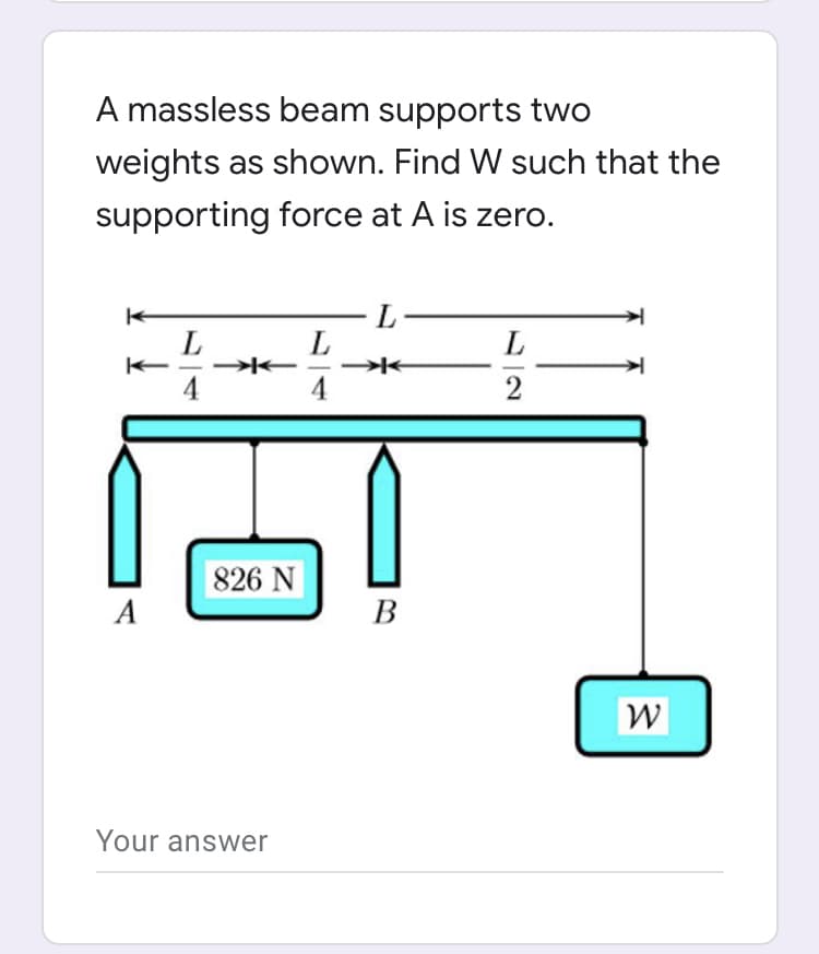 A massless beam supports two
weights as shown. Find W such that the
supporting force at A is zero.
L-
L
4
4
2
826 N
A
B
W
Your answer
