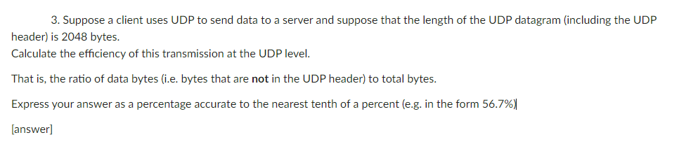 3. Suppose a client uses UDP to send data to a server and suppose that the length of the UDP datagram (including the UDP
header) is 2048 bytes.
Calculate the efficiency of this transmission at the UDP level.
That is, the ratio of data bytes (i.e. bytes that are not in the UDP header) to total bytes.
Express your answer as a percentage accurate to the nearest tenth of a percent (e.g. in the form 56.7%)
[answer]
