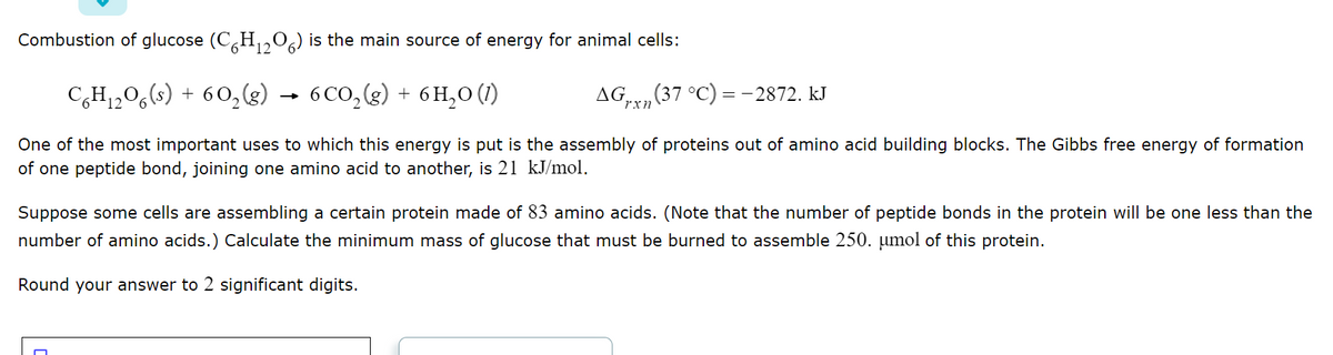 Combustion of glucose (C6H₁2O6) is the main source of energy for animal cells:
12
C6H₁₂O6(s) + 60₂(g) → 6CO₂(g) + 6H₂O (1)
12
AG (37 °C) = -2872. kJ
rxn
One of the most important uses to which this energy is put is the assembly of proteins out of amino acid building blocks. The Gibbs free energy of formation
of one peptide bond, joining one amino acid to another, is 21 kJ/mol.
Suppose some cells are assembling a certain protein made of 83 amino acids. (Note that the number of peptide bonds in the protein will be one less than the
number of amino acids.) Calculate the minimum mass of glucose that must be burned to assemble 250. µmol of this protein.
Round your answer to 2 significant digits.