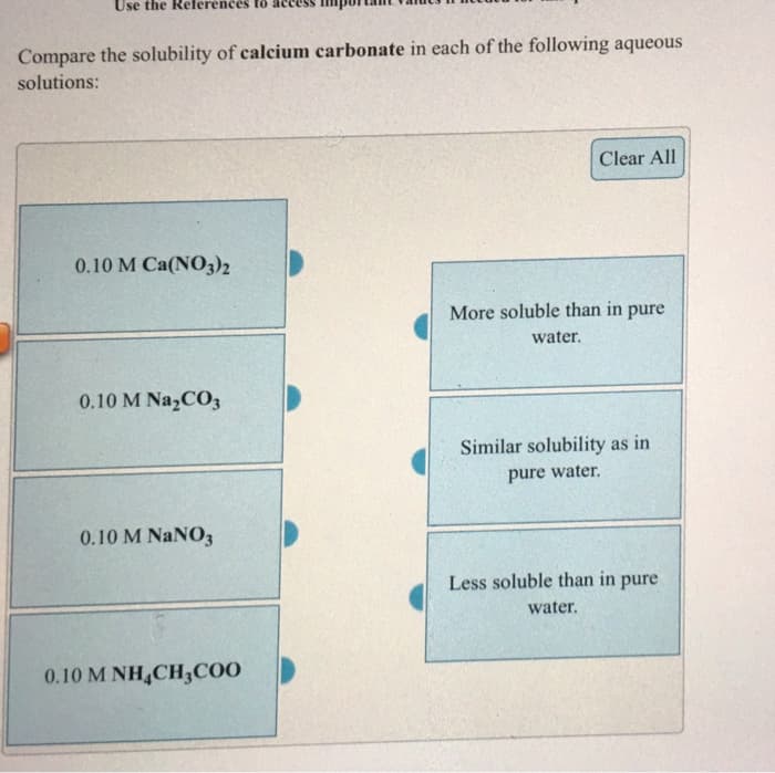 Use the References
Compare the solubility of calcium carbonate in each of the following aqueous
solutions:
0.10 M Ca(NO3)2
0.10 M Na₂CO3
0.10 M NaNO3
0.10 M NH CH3COO
Clear All
More soluble than in pure
water.
Similar solubility as in
pure water.
Less soluble than in pure
water.