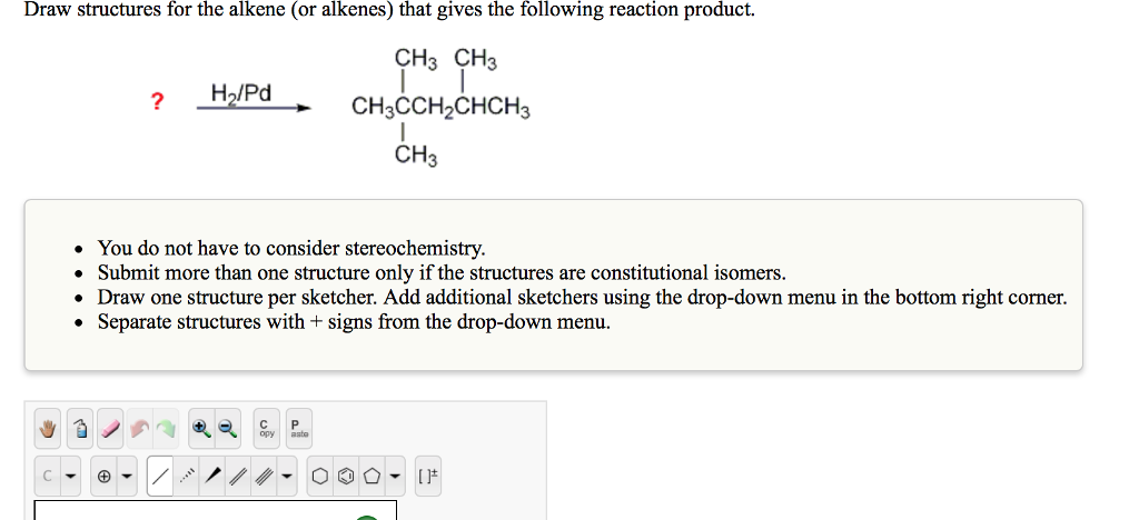 Draw structures for the alkene (or alkenes) that gives the following reaction product.
CH3 CH3
CH3CCH₂CHCH3
I
CH3
My
C
+
?
• You do not have to consider stereochemistry.
• Submit more than one structure only if the structures are constitutional isomers.
• Draw one structure per sketcher. Add additional sketchers using the drop-down menu in the bottom right corner.
Separate structures with + signs from the drop-down menu.
●
12
H₂/Pd
4
asto
[]*