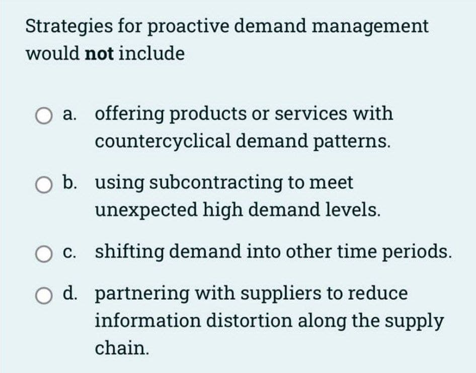 Strategies for proactive demand management
would not include
O a. offering products or services with
countercyclical demand patterns.
O b. using subcontracting to meet
unexpected high demand levels.
O c.
O d.
shifting demand into other time periods.
partnering with suppliers to reduce
information distortion along the supply
chain.