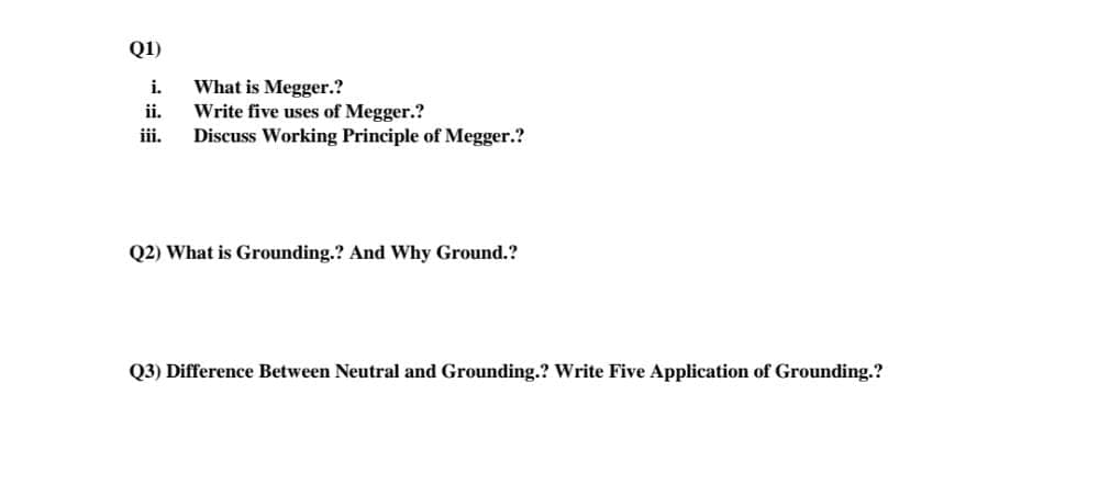 Q1)
What is Megger.?
Write five uses of Megger.?
Discuss Working Principle of Megger.?
i.
ii.
iii.
Q2) What is Grounding.? And Why Ground.?
Q3) Difference Between Neutral and Grounding.? Write Five Application of Grounding.?
