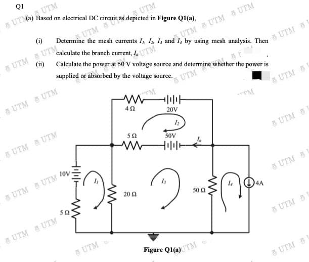 Q1
, UTM
Based on electrical DC circuit as depicted in Figure Q1(a),
8 UTMA)
SUTM
(i)
UTM
calculate the branch current,
(ii)
8 UTM E UTM
Calculate the power at 50 V voltage source and determine whether the power is
UTM UTM a UTM
supplied or absorbed by the voltage source.
UTM
5 UTM 5 UTM
& UTM
s UTM 5
20V
8 UTM & UTM
50
SOV
10v
&UTM
8 UTM & UTM
20 2
UTM &
502
5 UTM 5 UTM
& UTM
5 UTM 5
Figure Q1(a)TM
8 UTM 5
