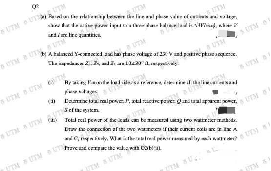 TSOF the system.
Q2
A UTM
UTM
show that the active power input to a three-phase balance load is V3VIcoso, where V
and / are line quantities.
UTM
UTM
The impedances Za, Zs, and Zc are 10430° A, respectively.
UTM
3 UTM 5
a UTM
By taking Vas on the
8 UTM UTM UTM
TM
a reference, determine all
phase voltages,
(ii)
UTe
UTM 5
TM
Q and total apparent power,
UTM
Draw the connection of the two wattmeters if their current coils are in line A
UTM
Prove and compare the value with Q2(b)(ii).
ttmeter
UTM 8 UTM s UTM
UTM & UTM
UTM 8 U.
UTM 5
